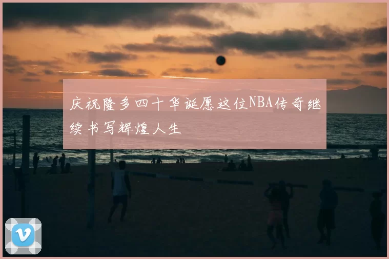 庆祝隆多四十华诞愿这位NBA传奇继续书写辉煌人生