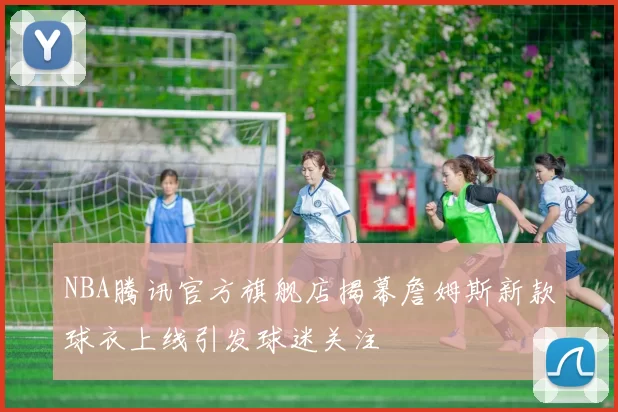 NBA腾讯官方旗舰店揭幕詹姆斯新款球衣上线引发球迷关注