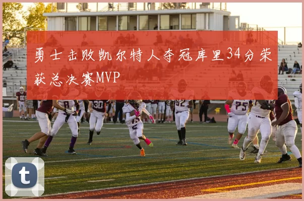 勇士击败凯尔特人夺冠库里34分荣获总决赛MVP