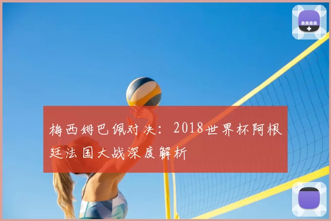 梅西姆巴佩对决:2018世界杯阿根廷法国大战深度解析