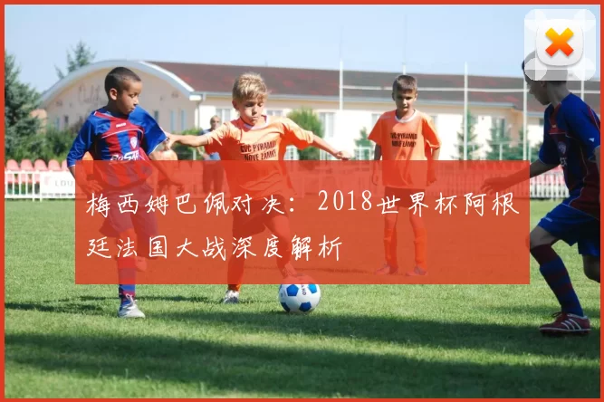 梅西姆巴佩对决:2018世界杯阿根廷法国大战深度解析