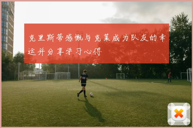 克里斯蒂感慨与克莱成为队友的幸运并分享学习心得
