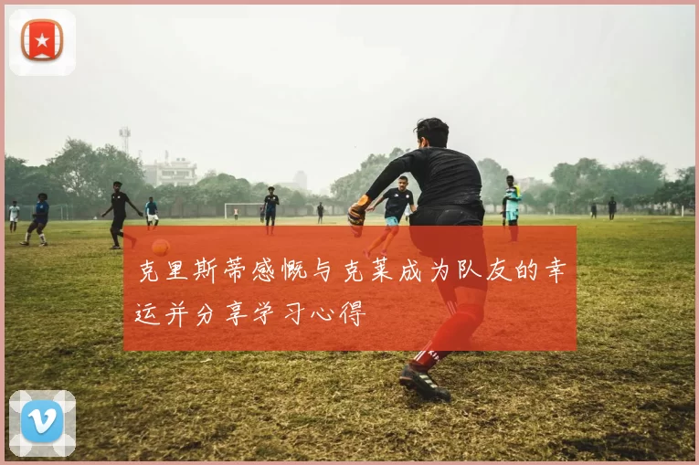 克里斯蒂感慨与克莱成为队友的幸运并分享学习心得
