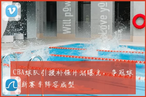 CBA球队引援补强计划曝光，争冠球队新赛季阵容成型