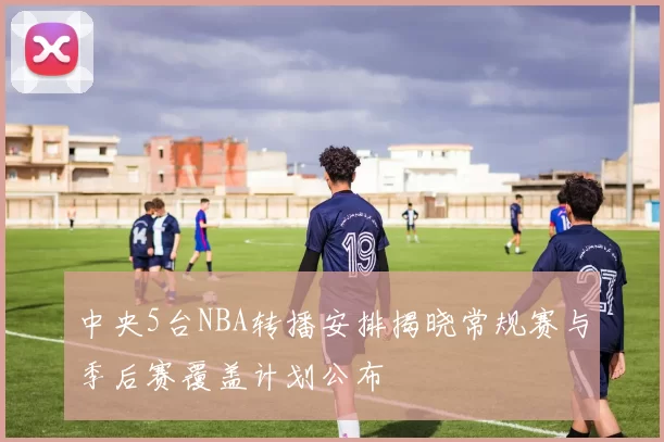 中央5台NBA转播安排揭晓常规赛与季后赛覆盖计划公布