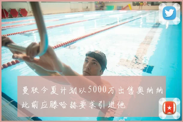曼联今夏计划以5000万出售奥纳纳此前应滕哈赫要求引进他