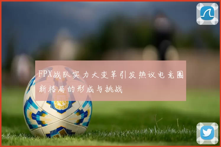 FPX战队实力大变革引发热议电竞圈新格局的形成与挑战