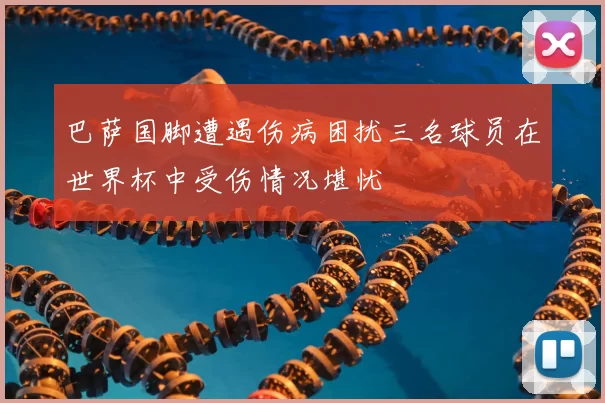 巴萨国脚遭遇伤病困扰三名球员在世界杯中受伤情况堪忧