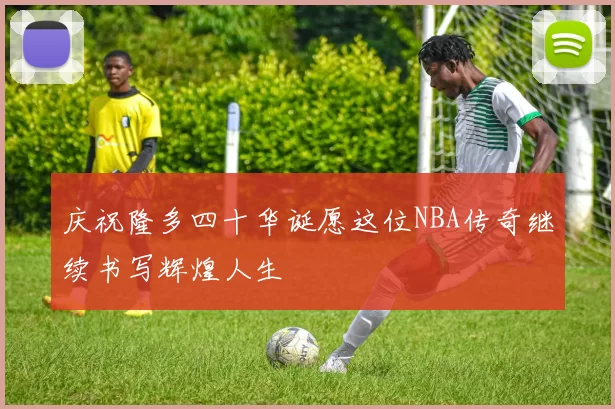 庆祝隆多四十华诞愿这位NBA传奇继续书写辉煌人生