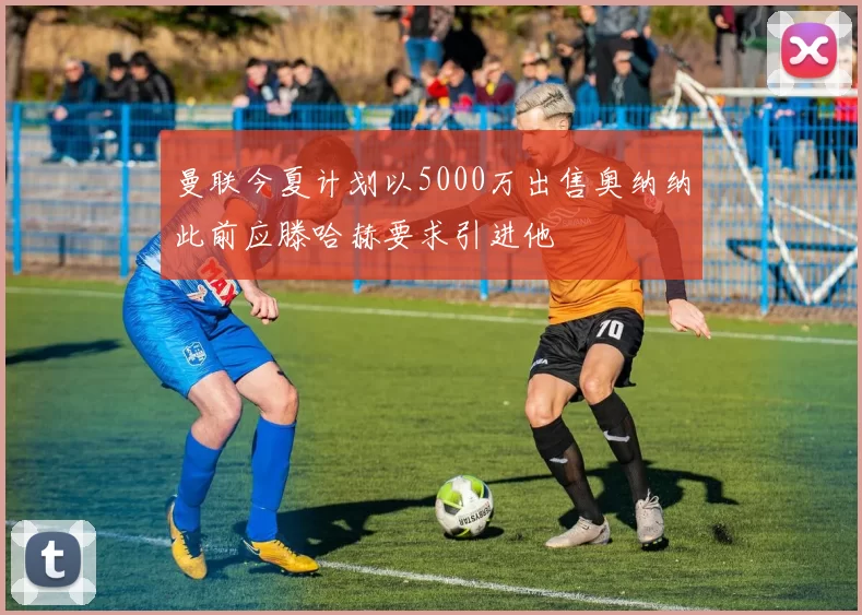 曼联今夏计划以5000万出售奥纳纳此前应滕哈赫要求引进他