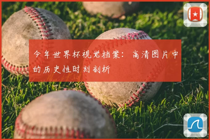 今年世界杯视觉档案：高清图片中的历史性时刻剖析