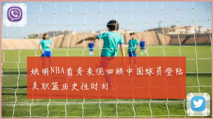 姚明NBA首秀表现回顾中国球员登陆美职篮历史性时刻