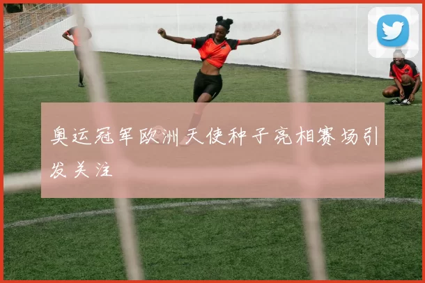 奥运冠军欧洲天使种子亮相赛场引发关注