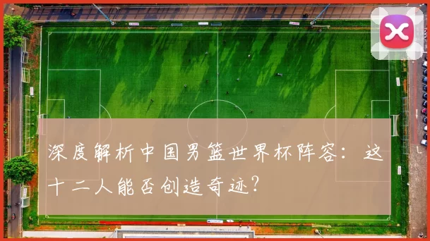 深度解析中国男篮世界杯阵容：这十二人能否创造奇迹？