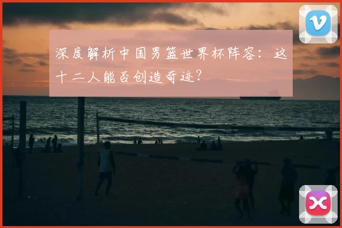 深度解析中国男篮世界杯阵容:这十二人能否创造奇迹?