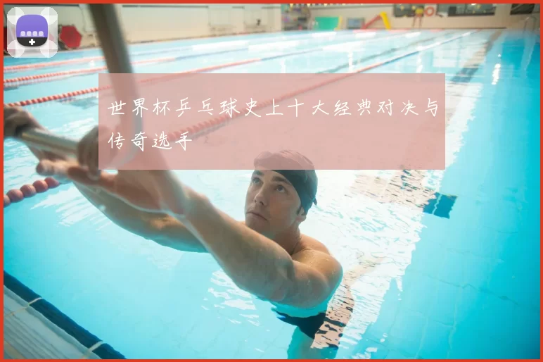 世界杯乒乓球史上十大经典对决与传奇选手