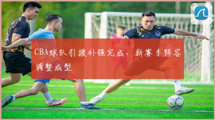 CBA球队引援补强完成，新赛季阵容调整成型