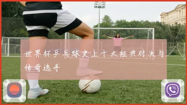 世界杯乒乓球史上十大经典对决与传奇选手