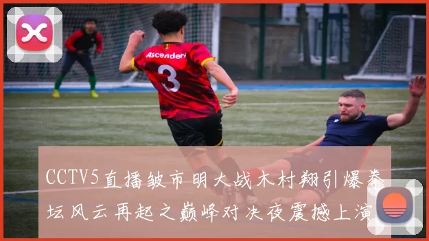 CCTV5直播皱市明大战木村翔引爆拳坛风云再起之巅峰对决夜震撼上演