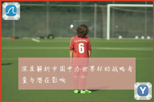深度解析中国申办世界杯的战略考量与潜在影响