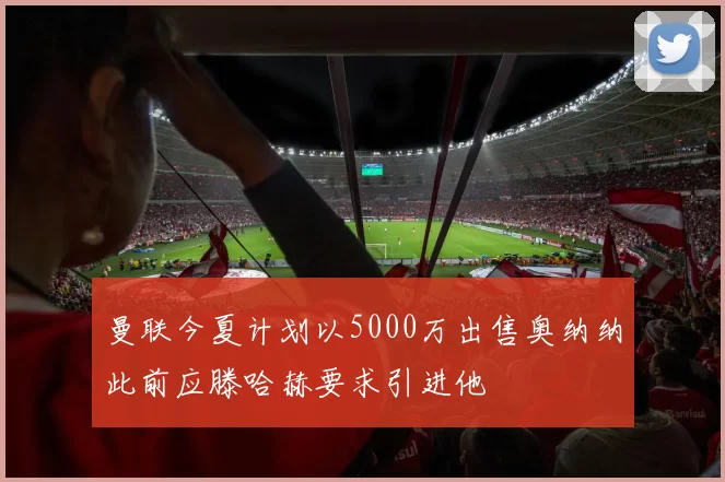 曼联今夏计划以5000万出售奥纳纳此前应滕哈赫要求引进他