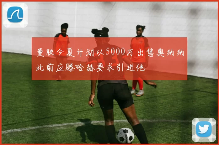 曼联今夏计划以5000万出售奥纳纳此前应滕哈赫要求引进他