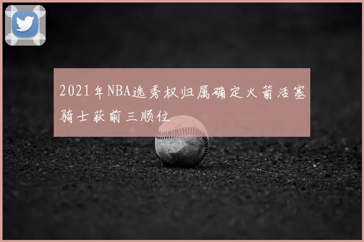 2021年NBA选秀权归属确定火箭活塞骑士获前三顺位