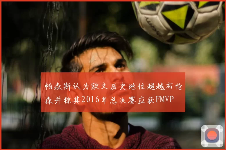 帕森斯认为欧文历史地位超越布伦森并称其2016年总决赛应获FMVP
