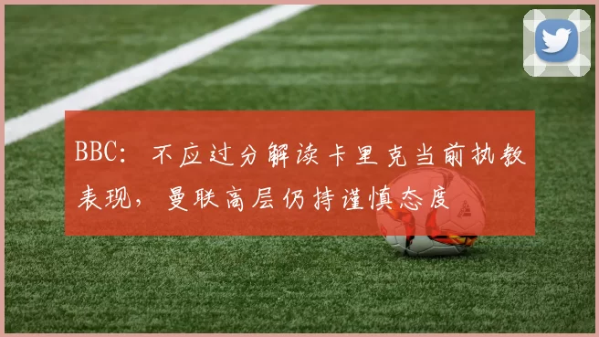 BBC：不应过分解读卡里克当前执教表现，曼联高层仍持谨慎态度