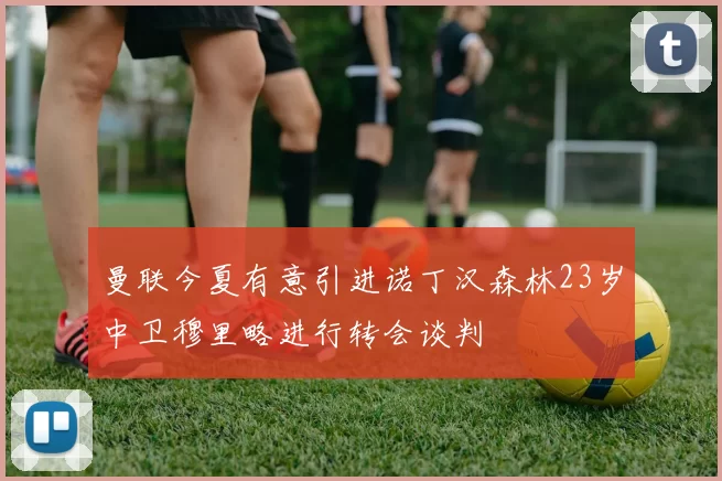 曼联今夏有意引进诺丁汉森林23岁中卫穆里略进行转会谈判