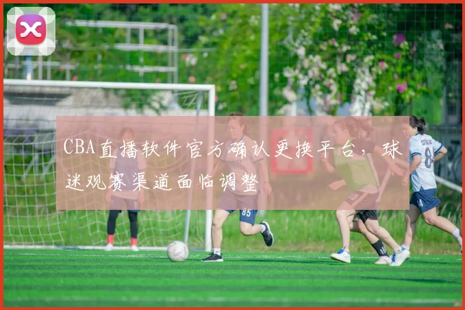 CBA直播软件官方确认更换平台，球迷观赛渠道面临调整