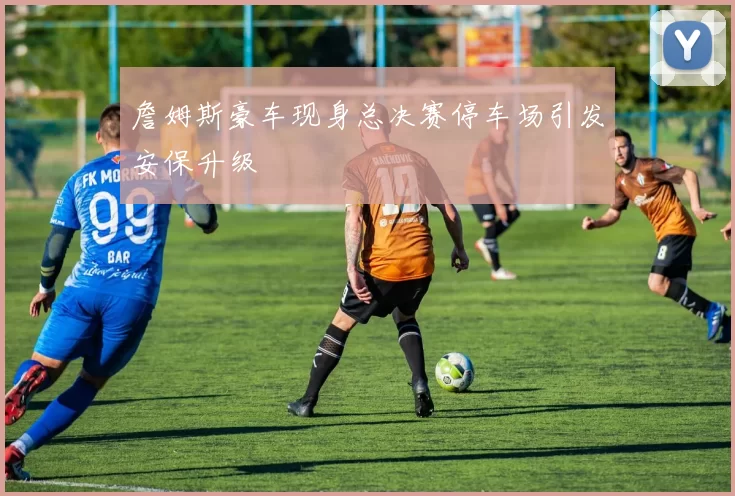 詹姆斯豪车现身总决赛停车场引发安保升级