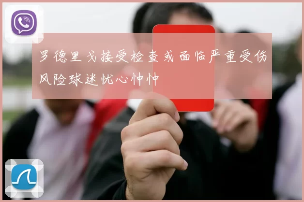 罗德里戈接受检查或面临严重受伤风险球迷忧心忡忡
