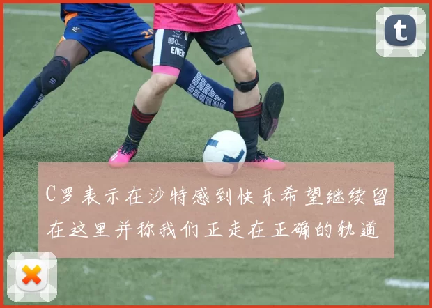 C罗表示在沙特感到快乐希望继续留在这里并称我们正走在正确的轨道上