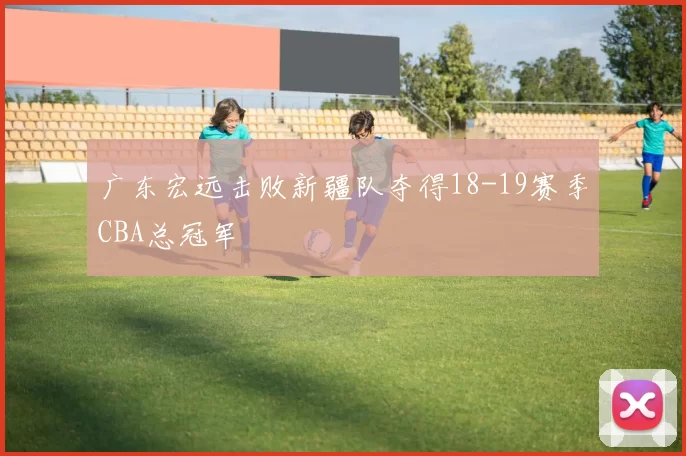 广东宏远击败新疆队夺得18-19赛季CBA总冠军