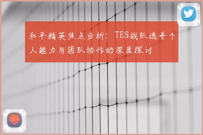 和平精英焦点分析:TES战队选手个人能力与团队协作的深度探讨