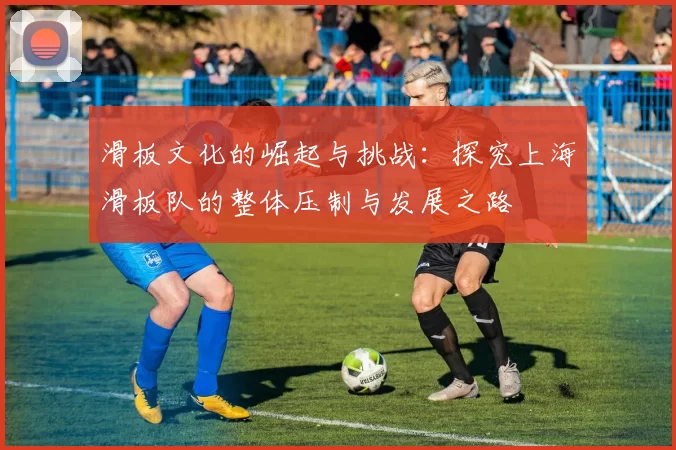 滑板文化的崛起与挑战:探究上海滑板队的整体压制与发展之路