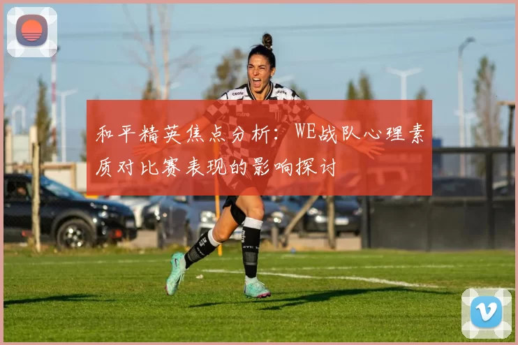 和平精英焦点分析：WE战队心理素质对比赛表现的影响探讨