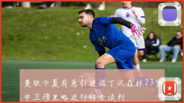 曼联今夏有意引进诺丁汉森林23岁中卫穆里略进行转会谈判