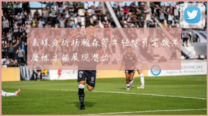 美媒分析杨瀚森等年轻球员需数年磨练才能展现潜力