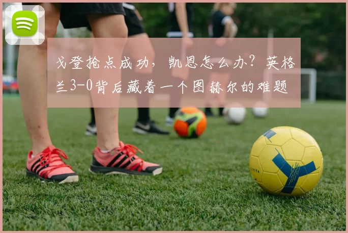 戈登抢点成功，凯恩怎么办？英格兰3-0背后藏着一个图赫尔的难题
