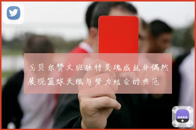 戈贝尔赞文班独特灵魂成就非偶然展现篮球天赋与努力结合的典范