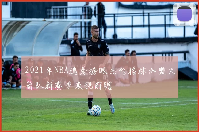 2021年NBA选秀榜眼杰伦格林加盟火箭队新赛季表现前瞻