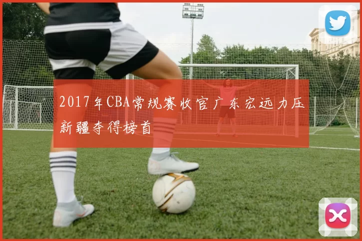 2017年CBA常规赛收官广东宏远力压新疆夺得榜首