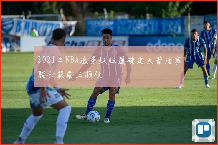 2021年NBA选秀权归属确定火箭活塞骑士获前三顺位