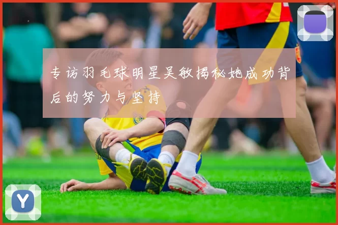 专访羽毛球明星吴敏揭秘她成功背后的努力与坚持
