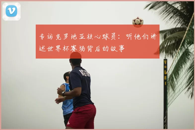 专访克罗地亚核心球员：听他们讲述世界杯赛场背后的故事
