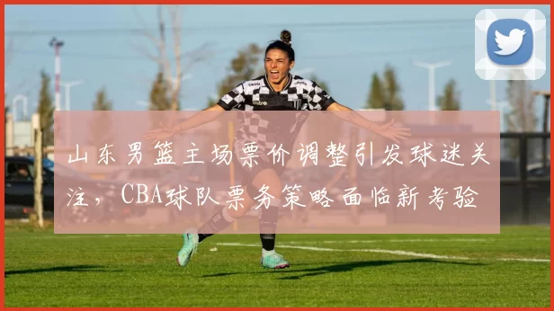山东男篮主场票价调整引发球迷关注，CBA球队票务策略面临新考验
