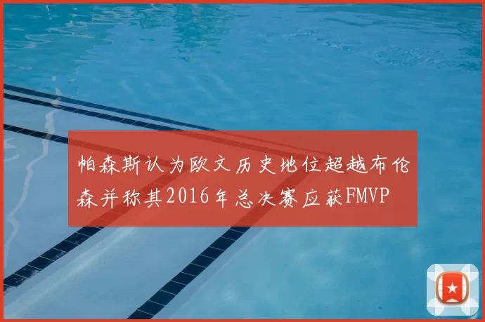 帕森斯认为欧文历史地位超越布伦森并称其2016年总决赛应获FMVP