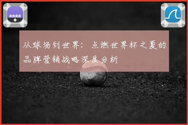 从球场到世界：点燃世界杯之夏的品牌营销战略深度分析